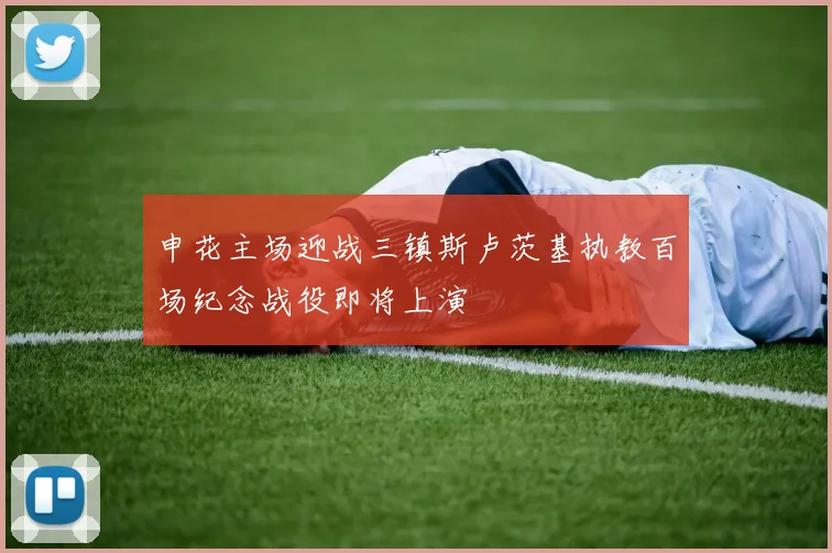 申花主场迎战三镇斯卢茨基执教百场纪念战役即将上演