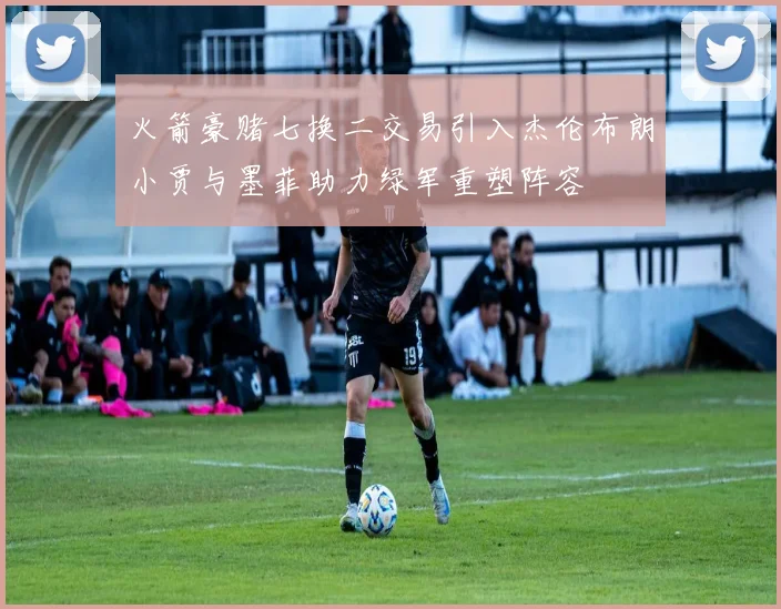 火箭豪赌七换二交易引入杰伦布朗小贾与墨菲助力绿军重塑阵容