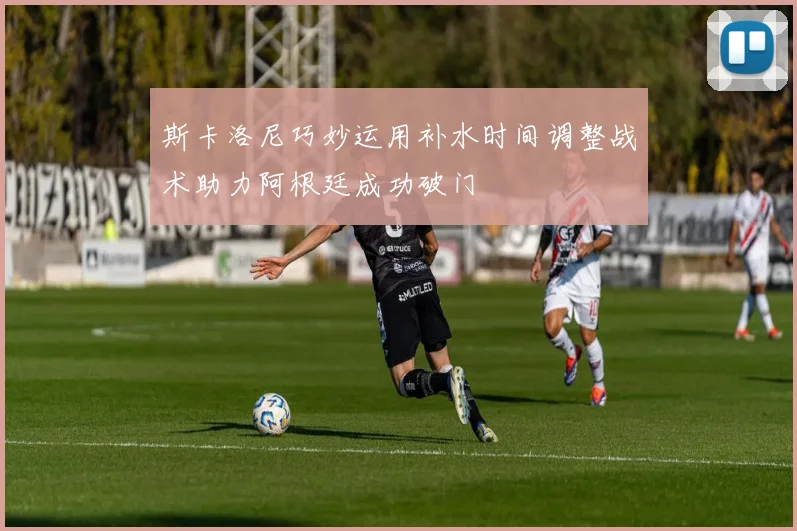 斯卡洛尼巧妙运用补水时间调整战术助力阿根廷成功破门