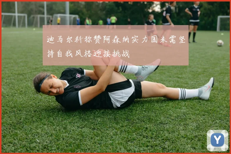 迪马尔科称赞阿森纳实力国米需坚持自我风格迎接挑战