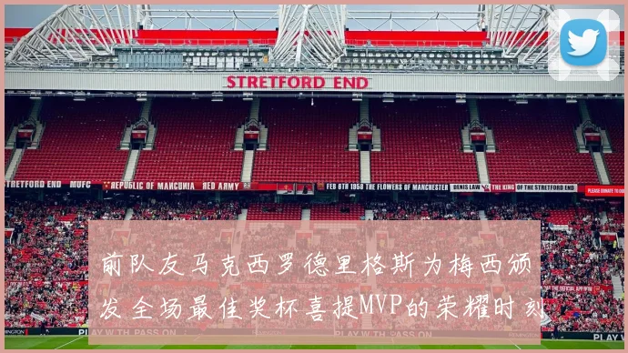 前队友马克西罗德里格斯为梅西颁发全场最佳奖杯喜提MVP的荣耀时刻