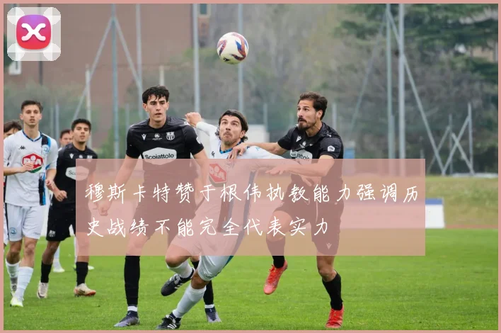 穆斯卡特赞于根伟执教能力强调历史战绩不能完全代表实力