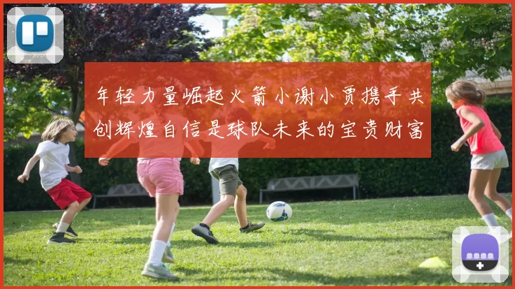 年轻力量崛起火箭小谢小贾携手共创辉煌自信是球队未来的宝贵财富