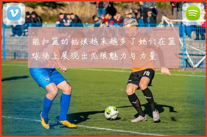 能扣篮的姑娘越来越多了她们在篮球场上展现出无限魅力与力量