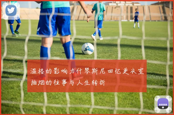 温格的影响力什琴斯尼回忆更衣室抽烟的往事与人生转折