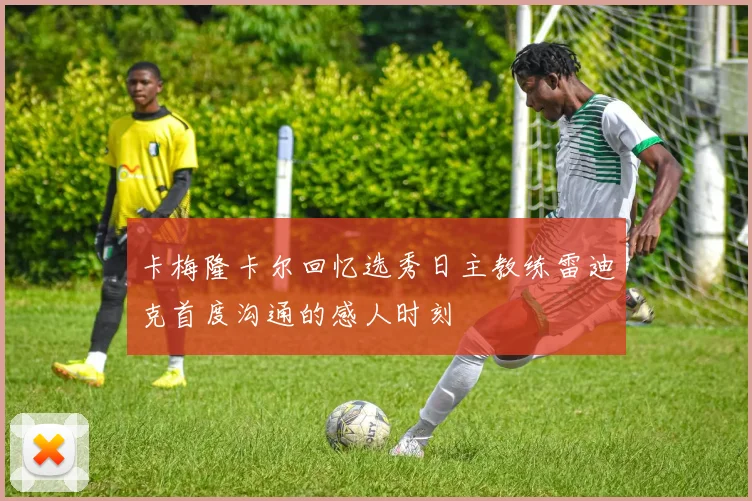卡梅隆卡尔回忆选秀日主教练雷迪克首度沟通的感人时刻