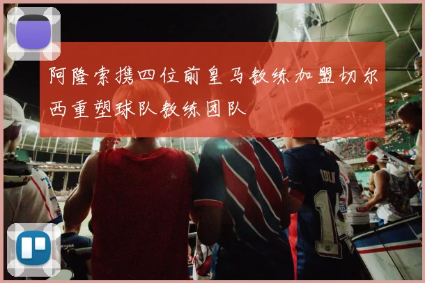 阿隆索携四位前皇马教练加盟切尔西重塑球队教练团队