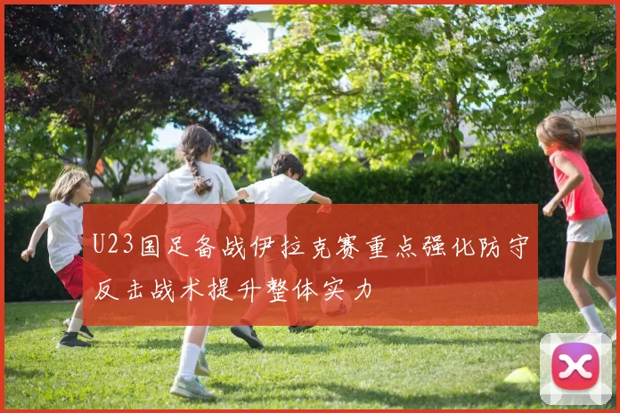 U23国足备战伊拉克赛重点强化防守反击战术提升整体实力
