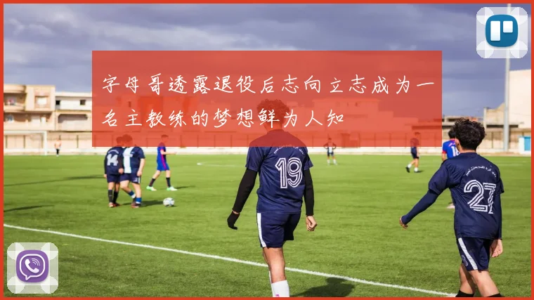 字母哥透露退役后志向立志成为一名主教练的梦想鲜为人知