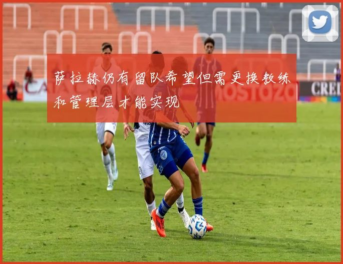 萨拉赫仍有留队希望但需更换教练和管理层才能实现