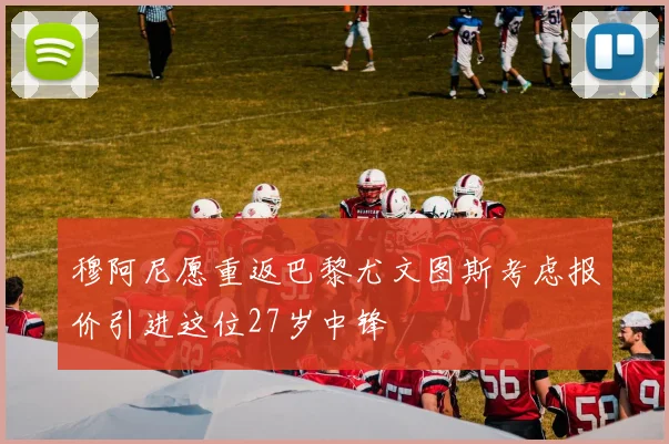 穆阿尼愿重返巴黎尤文图斯考虑报价引进这位27岁中锋