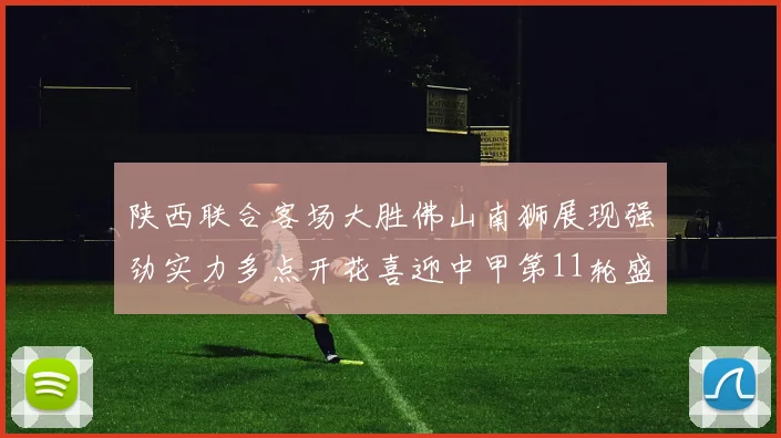 陕西联合客场大胜佛山南狮展现强劲实力多点开花喜迎中甲第11轮盛宴