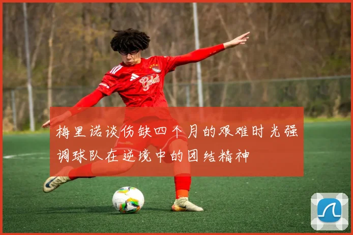 梅里诺谈伤缺四个月的艰难时光强调球队在逆境中的团结精神