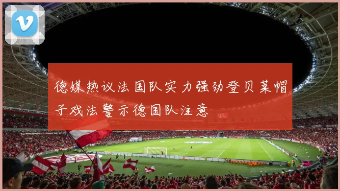 德媒热议法国队实力强劲登贝莱帽子戏法警示德国队注意