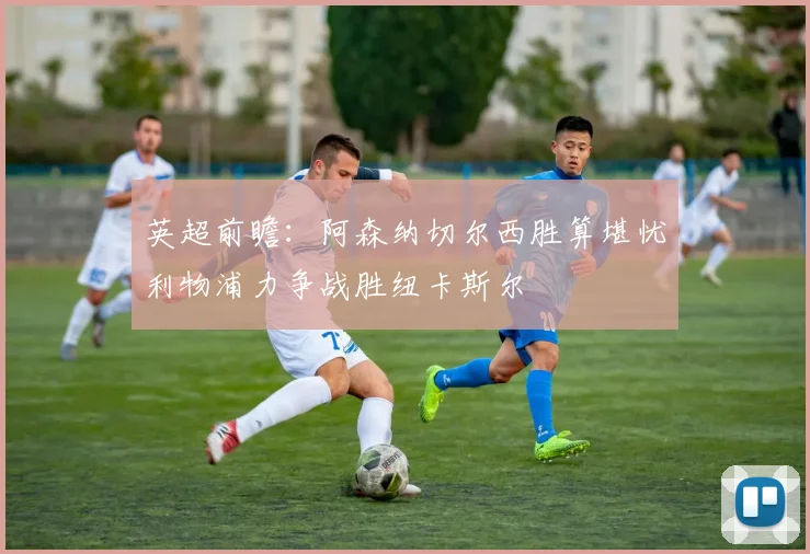 英超前瞻：阿森纳切尔西胜算堪忧利物浦力争战胜纽卡斯尔